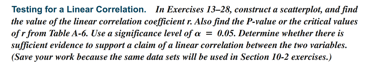 Testing for a Linear Correlation. In Exercises 13–28, construct a scatterplot, and find
the value of the linear correlation coefficient r. Also find the P-value or the critical values
of r from Table A-6. Use a significance level of a = 0.05. Determine whether there is
sufficient evidence to support a claim of a linear correlation between the two variables.
(Save your work because the same data sets will be used in Section 10-2 exercises.)
