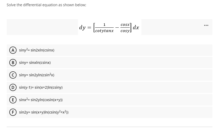 Solve the differential equation as shown below;
cosx
dy =
Lcotytanx
cosy dx
A siny?= sin2xln(csinx)
B siny= sinxln(csinx)
(c) siny= sin2yln(csin?x)
sinty-1)= sin(x+2)ln(csiny)
E sinx²= sin2yln(cxsin(x+y))
F sinzy= sin(x+y)ln(csin(y²+x²))
