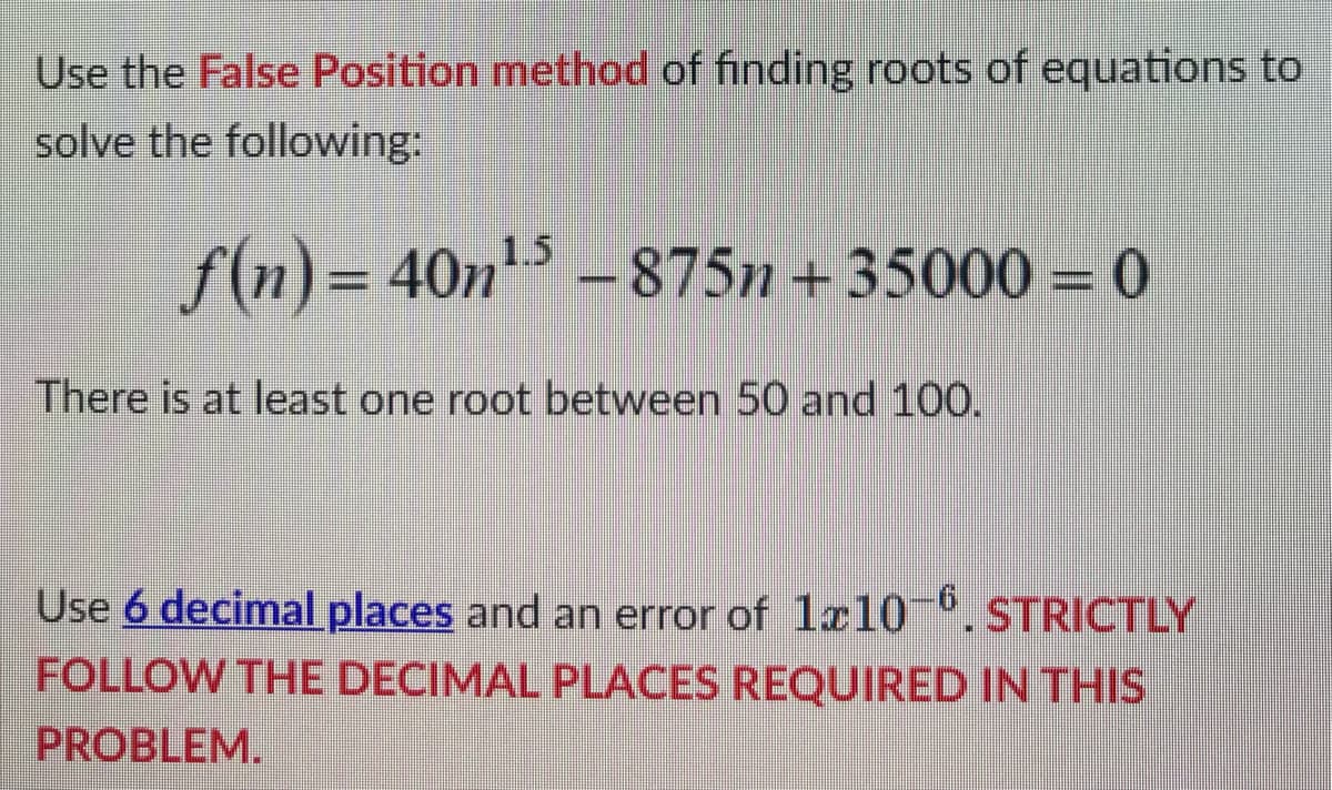 Use the False Position method of finding roots of equations to
solve the following:
ƒ(n) = 40n¹5 – 875n +35000 = 0
There is at least one root between 50 and 100.
Use 6 decimal places and an error of 1x10-6. STRICTLY
FOLLOW THE DECIMAL PLACES REQUIRED IN THIS
PROBLEM.