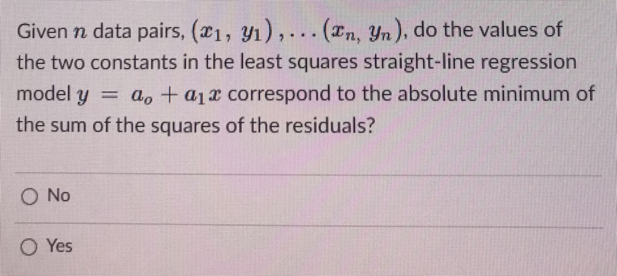 Given n data pairs, (x₁, y₁),... (En, Yn). do the values of
the two constants in the least squares straight-line regression
ao + a₁x correspond to the absolute minimum of
the sum of the squares of the residuals?
model y
O No
Yes