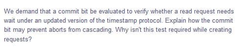 We demand that a commit bit be evaluated to verify whether a read request needs
wait under an updated version of the timestamp protocol. Explain how the commit
bit may prevent aborts from cascading. Why isn't this test required while creating
requests?
