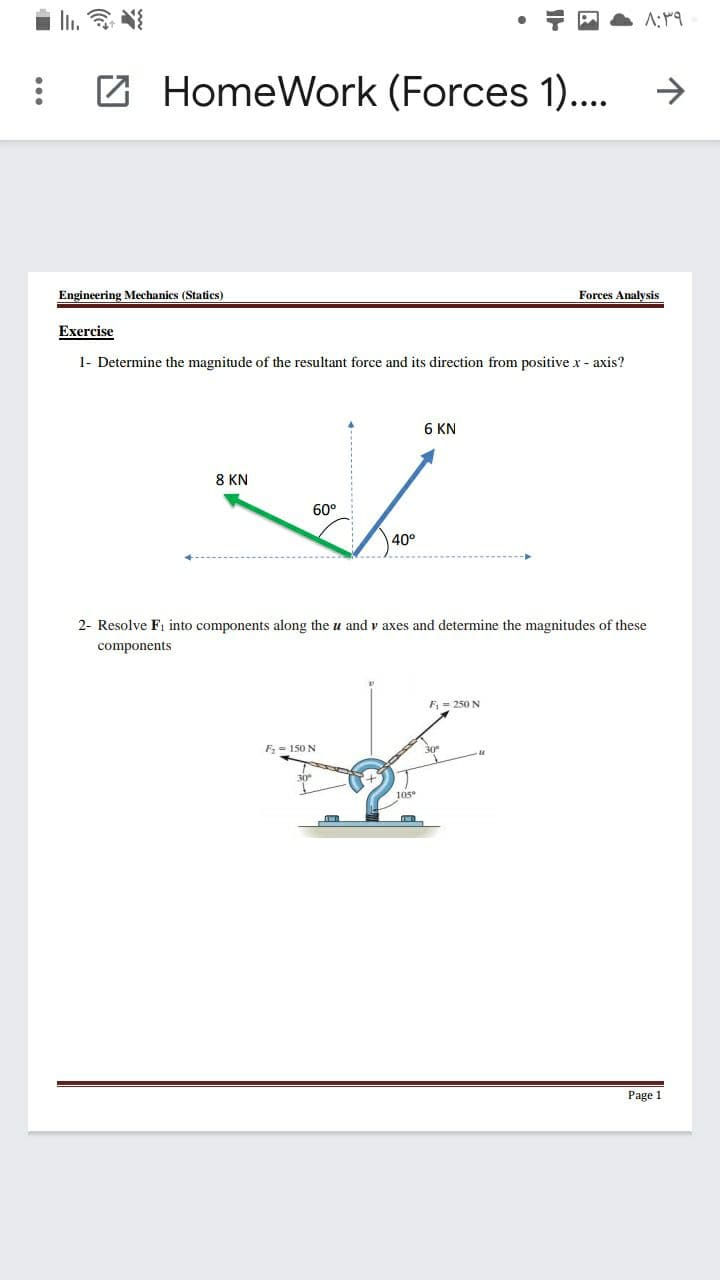 Z HomeWork (Forces 1)..
Engineering Mechanics (Statics)
Forces Analysis
Exercise
1- Determine the magnitude of the resultant force and its direction from positive x - axis?
6 KN
8 KN
60°
40°
2- Resolve Fi into components along the
and v axes and determine the magnitudes of these
components
F = 250 N
F, = 150 N
30
10s
Page 1
