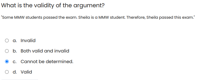 What is the validity of the argument?
"Some MMW students passed the exam. Sheila is a MMW student. Therefore, Sheila passed this exam."
O a. Invalid
O b. Both valid and invalid
c. Cannot be determined.
O d. Valid
