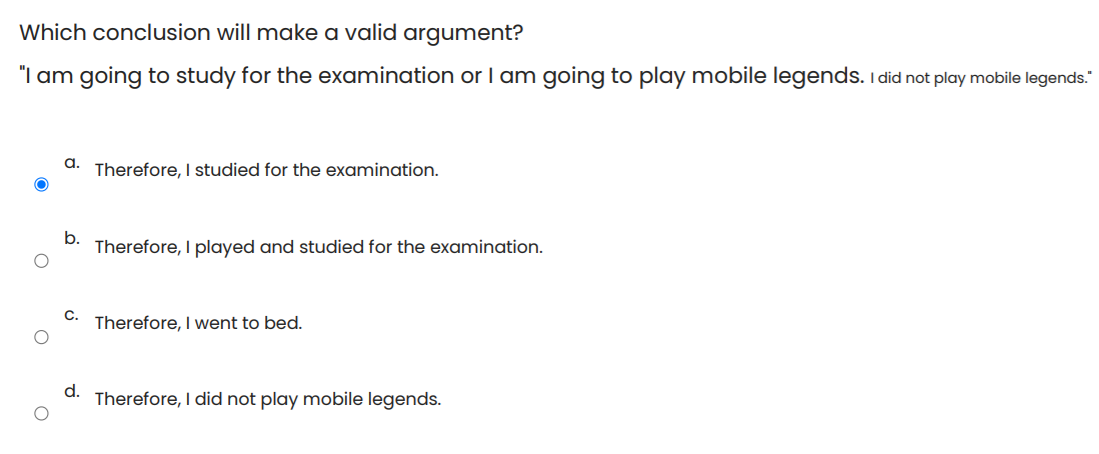 Which conclusion will make a valid argument?
"I am going to study for the examination or am going to play mobile legends. I did not play mobile legends."
a.
Therefore, I studied for the examination.
b.
Therefore, I played and studied for the examination.
C.
Therefore, I went to bed.
d.
Therefore, I did not play mobile legends.

