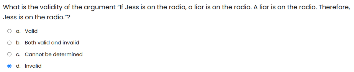 What is the validity of the argument "If Jess is on the radio, a liar is on the radio. A liar is on the radio. Therefore,
Jess is on the radio."?
O a. Valid
O b. Both valid and invalid
O c. Cannot be determined
d. Invalid
