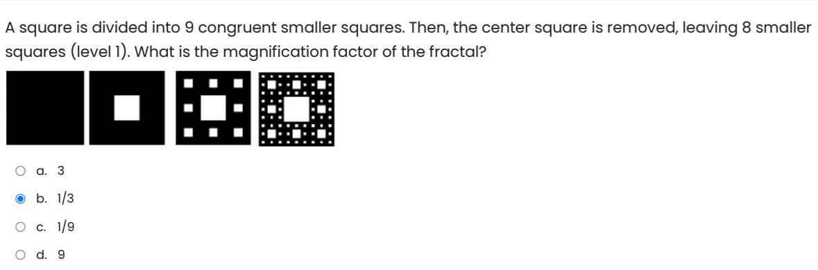 A square is divided into 9 congruent smaller squares. Then, the center square is removed, leaving 8 smaller
squares (level 1). What is the magnification factor of the fractal?
О а. 3
O b. 1/3
О с. 1/9
d. 9
O O
