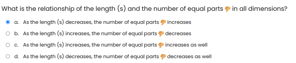 What is the relationship of the length (s) and the number of equal parts in all dimensions?
O a. As the length (s) decreases, the number of equal parts increases
O b. As the length (s) increases, the number of equal parts
decreases
As the length (s) increases, the number of equal parts increases as well
O d. As the length (s) decreases, the number of equal parts decreases as well
