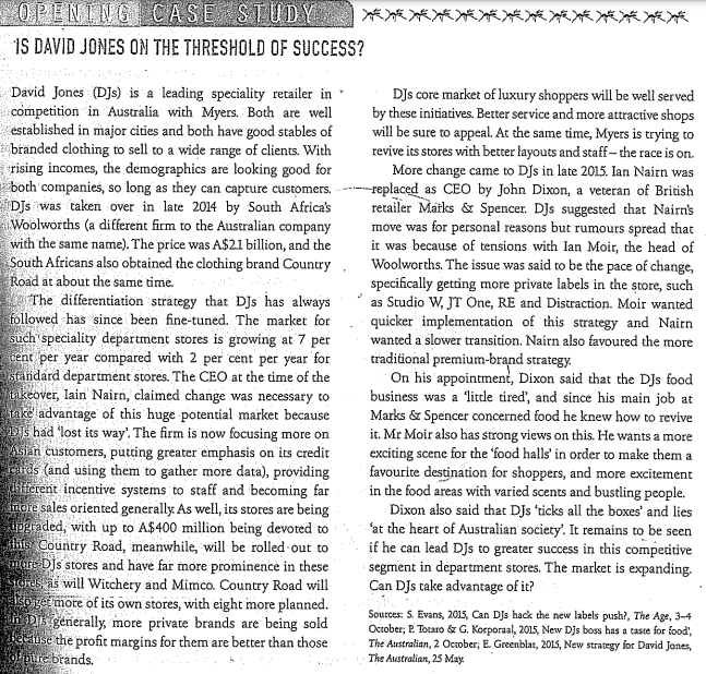 1S DAVID JONES ON THE THRESHOLD OF SUCCESS?
David Jones (DJs) is a leading speciality retailer in
competition in Australia with Myers. Both are well
established in major cities and both have good stables of
branded clothing to sell to a wide range of clients. With
rising incomes, the demographics are looking good for
both companies, so long as they can capture customers. ----replaced as CEO by John Dixon, a veteran of British
DJs was taken over in late 2014 by South Africa's
Woolworths (a different firm to the Australian company
with the same name). The price was A$21 billion, and the
South Africans also obtained the clothing brand Country, Woolworths. The issue was said to be the pace of change,
Road at about the same time.
The differentiation strátegy that DJs has always
followed has since been fine-tuned. The market for
such speciality department stores is growing at 7 per
sent per year compared with 2 per cent per year for
standard department stores. The CEO at the time of the
keover, lain Nairn, claimed change was necessary to
take advantage of this huge potential market because
DIs had "lost its way'. The firm is now focusing more on
Asian customers, putting greater emphasis on its credit
ids (and using them to gather more data), providing
diferent incentive systems to staff and becoming far
imore sales oriented generally. As well, its stores are being
UPgraded, with up to A$400 million being devoted to
tlht Country Road, meanwhile, will be rolled out to
mare Djs stores and have far more prominence in these
torustas will Witchery and Mimco. Country Road will
korger more of its own stores, with eight more planned.
in D generally, more private brands are being sold
Faise the profit margins for them are better than those
nre brands.
DJs core market of luxury shoppers will be well served
by these initiatives. Better service and more attractive shops
will be sure to appeal. At the same time, Myers is trying to
revive its stores with better layouts and staff-the race is on.
More change came to DJs in late 2015. Ian Nairn was
retailer Marks & Spencer. DJs suggested that Nairn's
move was for personal reasons but rumours spread that
it was because of tensions with lan Moir, the head of
specifically getting more private labels in the ștore, such
as Studio W, JT One, RE and Distraction. Moir wanted
quicker implementation of this strategy and Nairn
wanted a slower transition. Nairn also favoured the more
traditional premium-brand strategy.
On his appointment, Dixon said that the DJs food
business was a litde tired', and since his main job at
Marks & Spencer concerned food he knew how to revive
it. Mr Moir also has strong views on this. He wants a more
exciting scene for the 'food halls' in order to make them a
favourite destination for shoppers, and more excitement
in the food areas with varied scents and bustling people.
Dixon also said that DJs 'ticks all the boxes' and lies
'at the heart of Australian society'. It remains to be seen
if he can lead DJs to greater success in this competitive
segment in department stores. The market is expanding.
Can DJs take advantage of it?
Sources: S. Evans, 2015, Can Djs hack the new labels push?, The Age, 3-4
October, P. Tocaro & G. Korporaal, 2015, New DJs boss has a tasse for food,
The Australian, 2 Ocuober, E. Greenblar, 20LS, New strategy for David Jones,
The Australian, 25 May.
