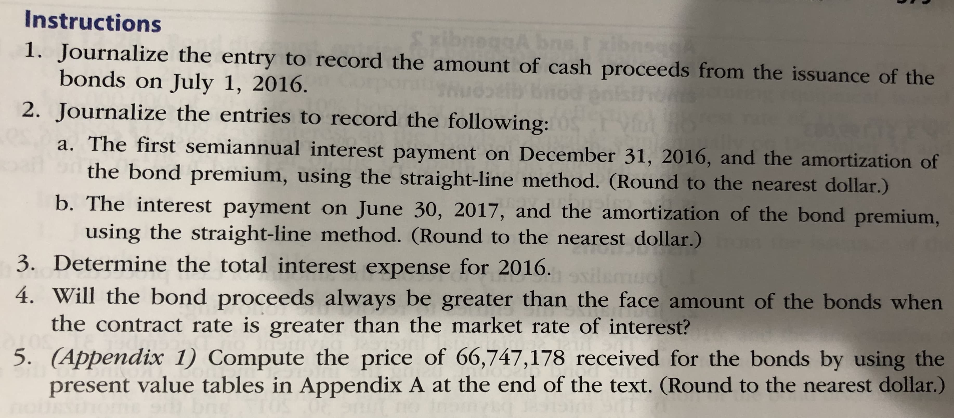 1. Journalize the entry to record the amount of cash proceeds from the issuance of the
bonds on July 1, 2016.
2. Journalize the entries to record the following:
a. The first semiannual interest payment on December 31, 2016, and the amortization of
the bond premium, using the straight-line method. (Round to the nearest dollar.)
b. The interest payment on June 30, 2017, and the amortization of the bond premium,
using the straight-line method. (Round to the nearest dollar.)
3. Determine the total interest expense for 2016.
