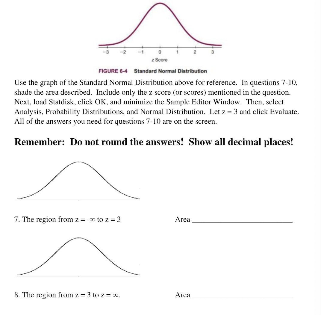 -1
0
1
2
z Score
FIGURE 6-4
Standard Normal Distribution
Use the graph of the Standard Normal Distribution above for reference. In questions 7-10,
shade the area described. Include only the z score (or scores) mentioned in the question.
Next, load Statdisk, click OK, and minimize the Sample Editor Window. Then, select
Analysis, Probability Distributions, and Normal Distribution. Let z = 3 and click Evaluate.
All of the answers you need for questions 7-10 are on the screen.
Remember: Do not round the answers! Show all decimal places!
7. The region from z = -∞ to z=3
Area
8. The region from z = 3 to z = 00.
Area
3