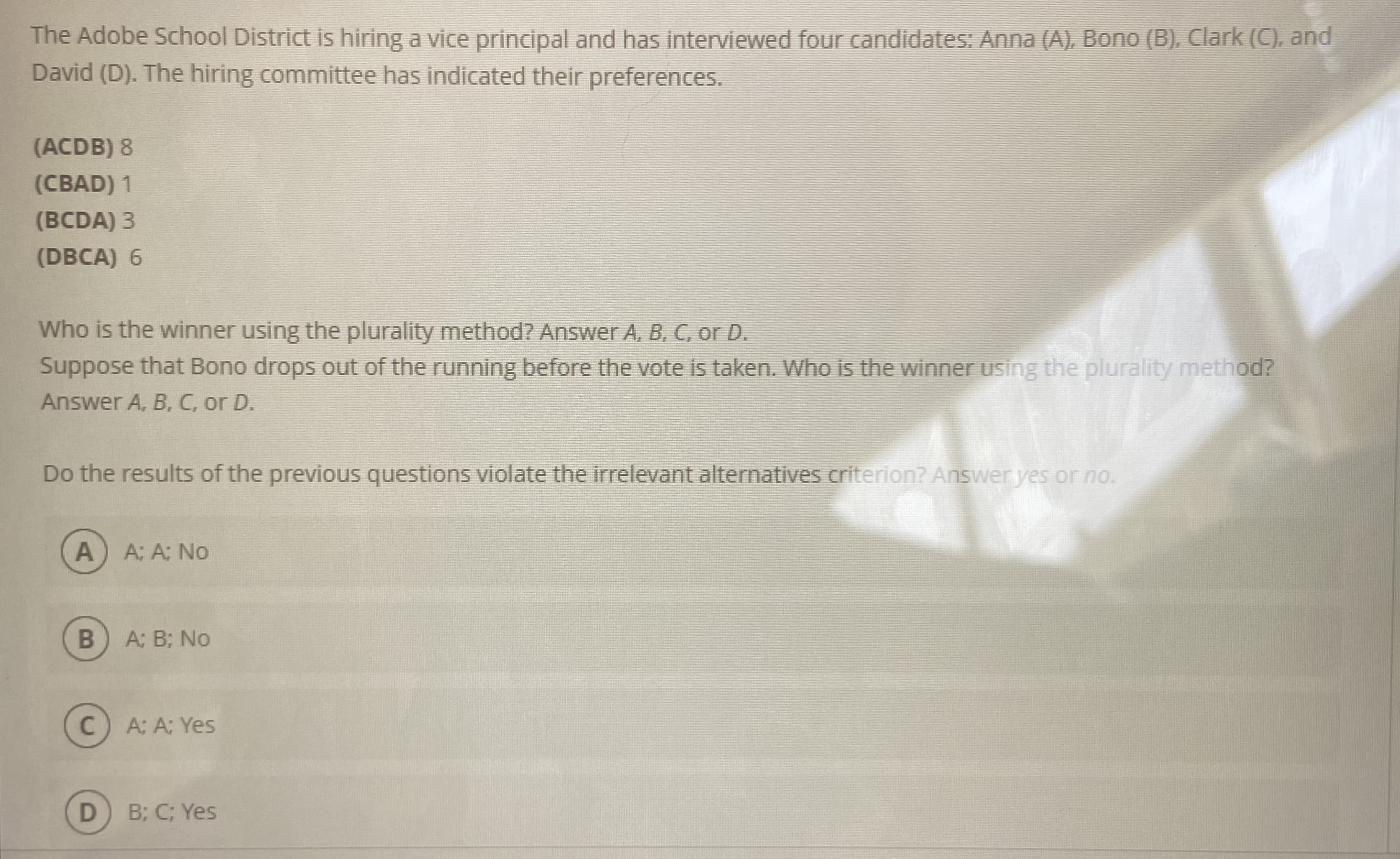 The Adobe School District is hiring a vice principal and has interviewed four candidates: Anna (A), Bono (B), Clark (C), and
David (D). The hiring committee has indicated their preferences.
(ACDB) 8
(CBAD) 1
(BCDA) 3
(DBCA) 6
Who is the winner using the plurality method? Answer A, B, C, or D.
Suppose that Bono drops out of the running before the vote is taken. Who is the winner using the plurality method?
Answer A, B, C, or D.
Do the results of the previous questions violate the irrelevant alternatives criterion? Answer yes or no.
