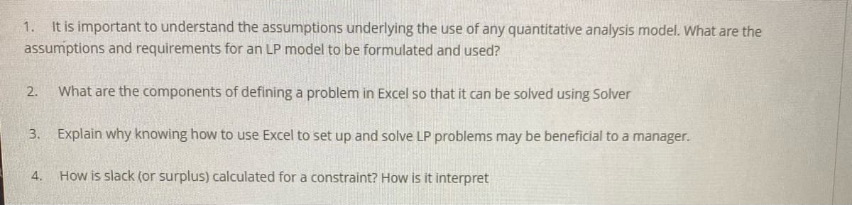 It is important to understand the assumptions underlying the use of any quantitative analysis model. What are the
assumptions and requirements for an LP model to be formulated and used?
1.
2.
What are the components of defining a problem in Excel so that it can be solved using Solver
3. Explain why knowing how to use Excel to set up and solve LP problems may be beneficial to a manager.
4.
How is slack (or surplus) calculated for a constraint? How is it interpret
