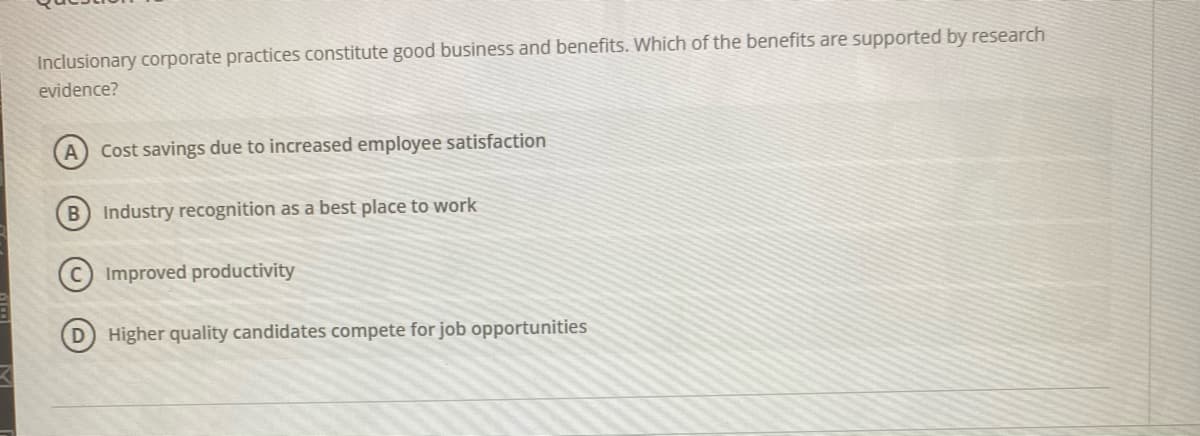 Inclusionary corporate practices constitute good business and benefits. Which of the benefits are supported by research
evidence?
Cost savings due to increased employee satisfaction
B Industry recognition as a best place to work
Improved productivity
D Higher quality candidates compete for job opportunities
