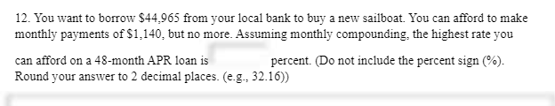 12. You want to borrow $44,965 from your local bank to buy a new sailboat. You can afford to make
monthly payments of $1,140, but no more. Assuming monthly compounding, the highest rate you
can afford on a 48-month APR loan is
percent. (Do not include the percent sign (%).
Round your answer to 2 decimal places. (e.g., 32.16))
