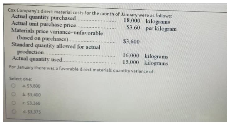 Cox Company's direct material costs for the month of January were as follows:
Actual quantity purchased..
Actual unit purchase price..
Materials price variance-unfavorable
(based on purchases)..
Standard quantity allowed for actual
production.
Actual quantity used..
For January there was a favorable direct materials quantity variance of:
18.000 kilograms
$3.60 per kilogram
$3.600
16.000 kilograms
15,000 kilograms
......
Select one:
a. $3,800
b. 53,400
C. $3,360
d. $3,375
