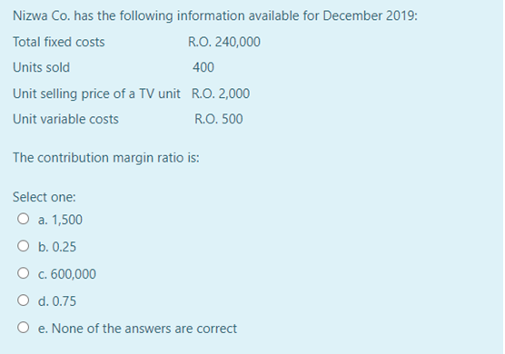 Nizwa Co. has the following information available for December
2019:
Total fixed costs
R.O. 240,000
Units sold
Unit selling price of a TV unit R.O. 2,000
Unit variable costs
400
R.O. 500
The contribution margin ratio is:
Select one:
O a. 1,500
O b. 0.25
O c. 600,000
O d. 0.75
