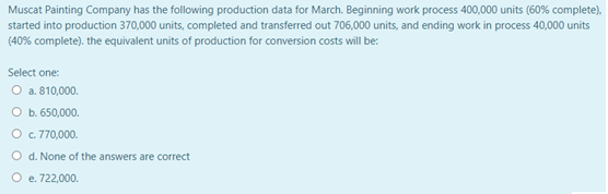 Muscat Painting Company has the following production data for March. Beginning work process 400,000 units (60% complete),
started into production 370,000 units, completed and transferred out 706,000 units, and ending work in process 40,000 units
(40% complete). the equivalent units of production for conversion costs will be:
Select one:
O a. 810,000.
O b. 650,000.
O c 770,000.
O d. None of the answers are correct
O e. 722,000.
