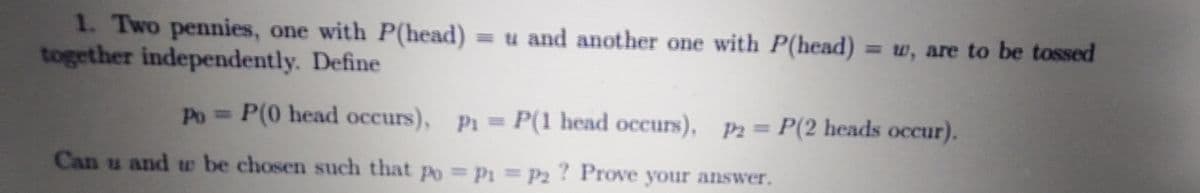 1. Two pennies, one with P(head) = u and another one with P(head) = w, are to be tossed
together independently. Define
Po = P(0 head occurs), P1= P(1 head occurs), P2= P(2 heads occur).
Can u and w be chosen such that po P1=P2 ? Prove your answer.

