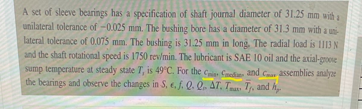 A set of sleeve bearings has a specification of shaft journal diameter of 31.25 mm with a
unilateral tolerance of -0.025 mm. The bushing bore has a diameter of 31.3 mm with a uni-
lateral tolerance of 0.075 mm. The bushing is 31.25 mm in long. The radial load is 1113N
and the shaft rotational speed is 1750 rev/min. The lubricant is SAE 10 oil and the axial-groove
sump temperature at steady state T, is 49°C. For the cmin, Cmediany and Cmax assemblies analyze
the bearings and observe the changes in S, e, f, Q, Q, AT, Tmax, Tr, and h.
