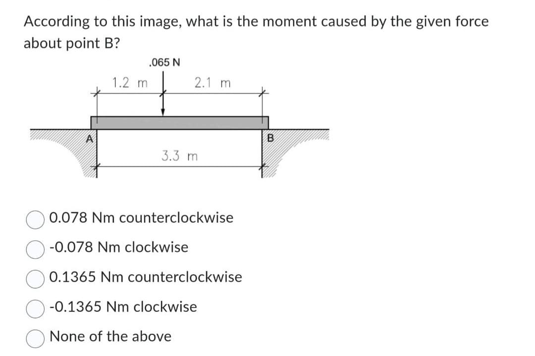 According to this image, what is the moment caused by the given force
about point B?
1.2 m
.065 N
2.1 m
3.3 m
0.078 Nm counterclockwise
-0.078 Nm clockwise
0.1365 Nm counterclockwise
-0.1365 Nm clockwise
None of the above
B