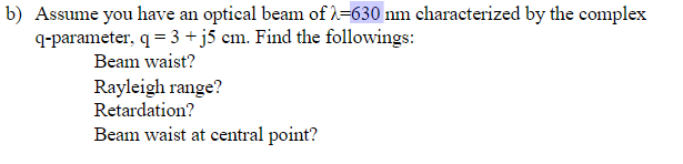 b) Assume you have an optical beam of λ=630 nm characterized by the complex
q-parameter, q = 3+j5 cm. Find the followings:
Beam waist?
Rayleigh range?
Retardation?
Beam waist at central point?