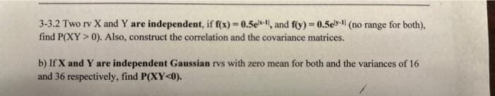 3-3.2 Two rv X and Y are independent, if f(x) = 0.5e-, and f(y) = 0.5el-1 (no range for both),
find P(XY > 0). Also, construct the correlation and the covariance matrices.
b) If X and Y are independent Gaussian rvs with zero mean for both and the variances of 16
and 36 respectively, find P(XY<0).