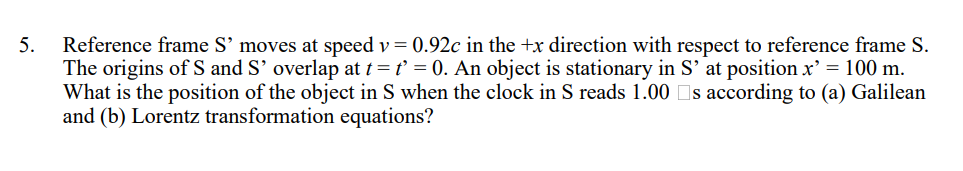 5.
Reference frame S’ moves at speed v = 0.92c in the +x direction with respect to reference frame S.
The origins of S and S' overlap at t = t' = 0. An object is stationary in S' at position x² = 100 m.
What is the position of the object in S when the clock in S reads 1.00 □s according to (a) Galilean
and (b) Lorentz transformation equations?