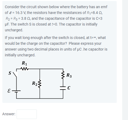 Consider the circuit shown below where the battery has an emf
of = 16.3 V, the resistors have the resistances of R₁-8.4 Q2,
R₂ = R3 = 3.8 02, and the capacitance of the capacitor is C=3
μF. The switch S is closed at t=0. The capacitor is initially
uncharged.
If you wait long enough after the switch is closed, at t=%, what
would be the charge on the capacitor? Please express your
answer using two decimal places in units of μC .he capacitor is
initially uncharged.
E
Answer:
R₁
M
R₂
R3
C