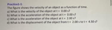 Practice1-1:
The figure shows the velocity of an object as a function of time.
a) What is the velocity of the object at t= 0.00 s?
b) What is the acceleration of the object at t= 0.00 s?
c) What is the acceleration of the object at t = 2.00 s?
d) What is the displacement of the object from t= 2.00 s to t= 4.50 s?