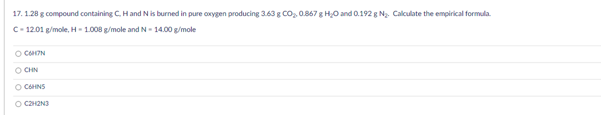 17. 1.28 g compound containing C, H and N is burned in pure oxygen producing 3.63 g CO2, 0.867 g H₂O and 0.192 g N₂. Calculate the empirical formula.
C = 12.01 g/mole, H = 1.008 g/mole and N = 14.00 g/mole
OO
C6H7N
O CHN
C6HN5
O C2H2N3