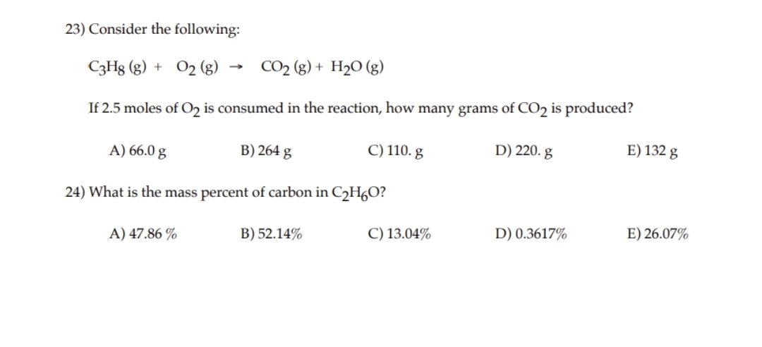 23) Consider the following:
->
C3H8 (g) + O2 (g) -
CO₂ (g) + H₂O (g)
If 2.5 moles of O₂ is consumed in the reaction, how many grams of CO₂ is produced?
A) 66.0 g
B) 264 g
C) 110. g
24) What is the mass percent of carbon in C₂H6O?
A) 47.86%
B) 52.14%
C) 13.04%
D) 220. g
D) 0.3617%
E) 132 g
E) 26.07%