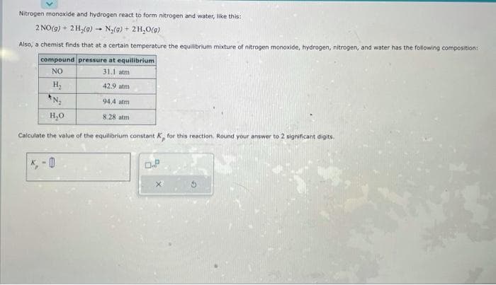 Nitrogen monoxide and hydrogen react to form nitrogen and water, like this:
2 NO(g) + 2H₂(g) → N₂(g) + 2H₂O(g)
1
Also, a chemist finds that at a certain temperature the equilibrium mixture of nitrogen monoxide, hydrogen, nitrogen, and water has the following composition:
compound pressure at equilibrium
NO
31.1 atm
H₂
42.9 atm
N₂
H₂O
Calculate the value of the equilibrium constant K, for this reaction. Round your answer to 2 significant digits.
94.4 atm
8.28 atm
0.P
