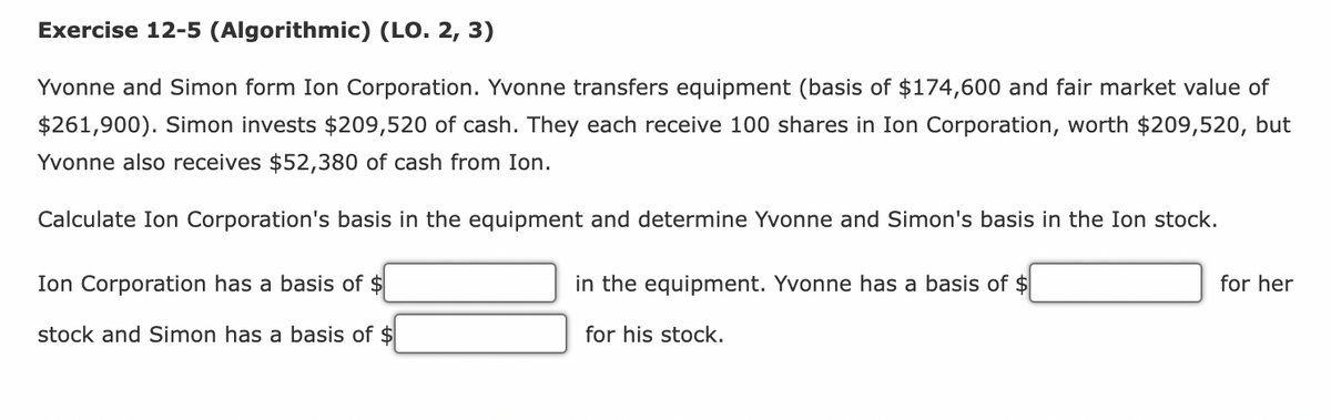 Exercise 12-5 (Algorithmic) (LO. 2, 3)
Yvonne and Simon form Ion Corporation. Yvonne transfers equipment (basis of $174,600 and fair market value of
$261,900). Simon invests $209,520 of cash. They each receive 100 shares in Ion Corporation, worth $209,520, but
Yvonne also receives $52,380 of cash from Ion.
Calculate Ion Corporation's basis in the equipment and determine Yvonne and Simon's basis in the Ion stock.
Ion Corporation has a basis of $
stock and Simon has a basis of $
in the equipment. Yvonne has a basis of $
for his stock.
for her