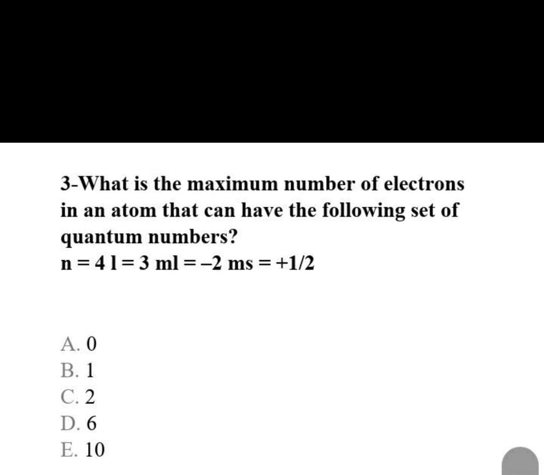 3-What is the maximum number of electrons
in an atom that can have the following set of
quantum numbers?
n = 41= 3 ml =-2 ms = +1/2
А. О
В. 1
С.2
D. 6
Е. 10
