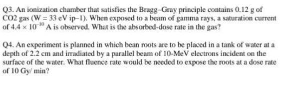 Q3. An ionization chamber that satisfies the Bragg-Gray principle contains 0.12 g of
CO2 gas (W = 33 eV ip-1). When exposed to a beam of gamma rays, a saturation current
of 4.4 x 10 1" A is observed. What is the absorbed-dose rate in the gas?
Q4. An experiment is planned in which bean roots are to be placed in a tank of water at a
depth of 2.2 cm and iradiated by a parallel beam of 10-MeV electrons incident on the
surface of the water. What fluence rate would be needed to expose the roots at a dose rate
of 10 Gy/ min?
