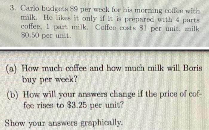 3. Carlo budgets $9 per week for his morning coffee with
milk. He likes it only if it is prepared with 4 parts
coffee, 1 part milk. Coffee costs $1 per unit, milk
$0.50 per unit.
(a) How much coffee and how much milk will Boris
buy per week?
(b) How will your answers change if the price of cof-
fee rises to $3.25 per unit?
Show your answers graphically.
