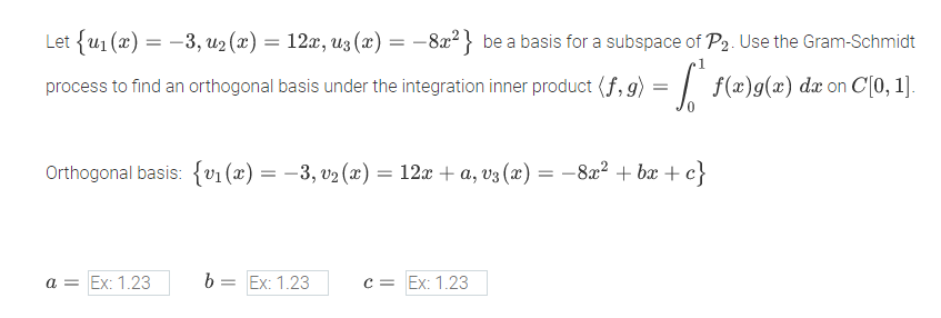 Let {u1 (x) = -3, u2 (x) = 12x, uz (x) = –8x² } be a basis for a subspace of P2. Use the Gram-Schmidt
process to find an orthogonal basis under the integration inner product (f, g) = | f(x)g(x) dæ on C[0, 1].
Orthogonal basis: {v1 (x) = –3, v2 (x) = 12x + a, v3 (x) = -8x? + bx + c}
a = Ex: 1.23
b = Ex: 1.23
c = Ex: 1.23
