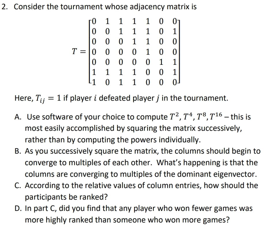 2. Consider the tournament whose adjacency matrix is
0-
1 1
1
1
0 1
1 0 0
0 0 0 1 0 0
1
1
1
0 0
1
T = |0
0 0 0 0
1
1
1 1
0 1
0 0
0 0
1
-1
1
Here, T;j = 1 if player i defeated player j in the tournament.
A. Use software of your choice to compute T2, Tª, T³,T16 – this is
most easily accomplished by squaring the matrix successively,
rather than by computing the powers individually.
B. As you successively square the matrix, the columns should begin to
converge to multiples of each other. What's happening is that the
columns are converging to multiples of the dominant eigenvector.
C. According to the relative values of column entries, how should the
participants be ranked?
D. In part C, did you find that any player who won fewer games was
more highly ranked than someone who won more games?
