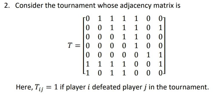 2. Consider the tournament whose adjacency matrix is
0 01
0 1
1
1
1
1
1
1
1
0 0 0
T = |0
1
1
0 1
0 0
1 0
0 0 0-
1
1
1
1
1
1
l1 0 1 1
Here, Tij
= 1 if player i defeated player j in the tournament.
