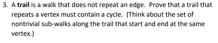 A trail is a walk that does not repeat an edge. Prove that a trail that
repeats a vertex must contain a cycle. (Think about the set of
nontrivial sub-walks along the trail that start and end at the same
vertex.)
