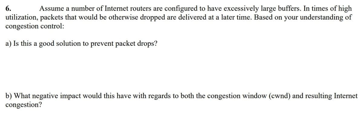6.
Assume a number of Internet routers are configured to have excessively large buffers. In times of high
utilization, packets that would be otherwise dropped are delivered at a later time. Based on your understanding of
congestion control:
a) Is this a good solution to prevent packet drops?
b) What negative impact would this have with regards to both the congestion window (cwnd) and resulting Internet
congestion?
