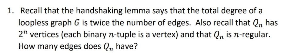 Recall that the handshaking lemma says that the total degree of a
loopless graph G is twice the number of edges. Also recall that Q, has
2" vertices (each binary n-tuple is a vertex) and that Qn is n-regular.
How many edges does Q, have?
