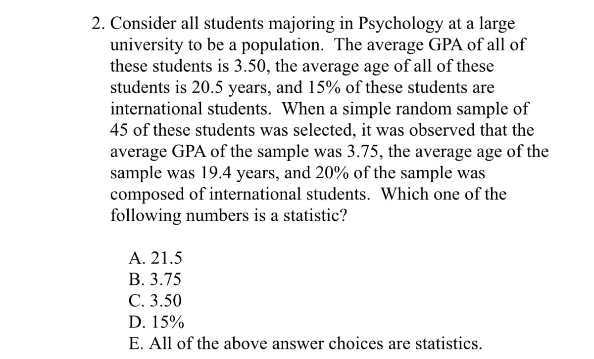 2. Consider all students majoring in Psychology at a large
university to be a population. The average GPA of all of
these students is 3.50, the average age of all of these
students is 20.5 years, and 15% of these students are
international students. When a simple random sample of
45 of these students was selected, it was observed that the
average GPA of the sample was 3.75, the average age of the
sample was 19.4 years, and 20% of the sample was
composed of international students. Which one of the
following numbers is a statistic?
Α. 21.5
В. 3.75
С. 3.50
D. 15%
E. All of the above answer choices are statistics.
