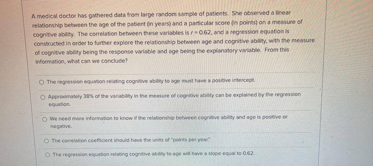 A medical doctor has gathered data from large random sample of patients. She observed a linear
relationship between the age of the patient (in years) and a particular score (in points) on a measure of
cognitive ability. The correlation between these variables is r= 0.62, and a regression equation is
constructed in order to further explore the relationship between age and cognitive ability, with the measure
of cognitive ability being the response variable and age being the explanatory variable. From this
information, what can we conclude?
O The regression equation relating cognitive ability to age must have a positive intercept.
O Approximately 38% of the variability in the measure of cognitive ability can be explained by the regression
equation.
O We need more information to know if the relationship between cognitive ability and age is positive or
negative.
O The correlation coefficient should have the units of "points per year."
O The regression equation relating cognitive ability to-age will have a slope equal to 0.62.
