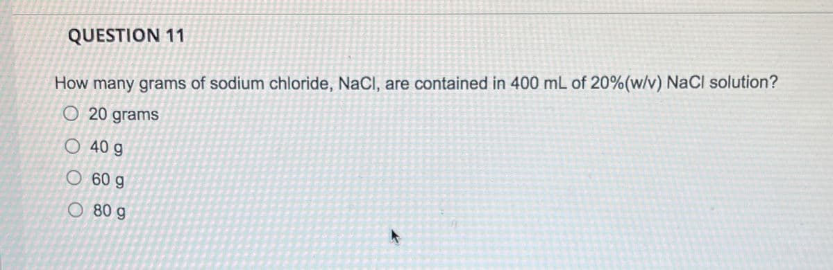 QUESTION 11
How many grams of sodium chloride, NaCl, are contained in 400 mL of 20%(w/v) NaCl solution?
O 20 grams
O 40 g
O 60 g
O 80 g
