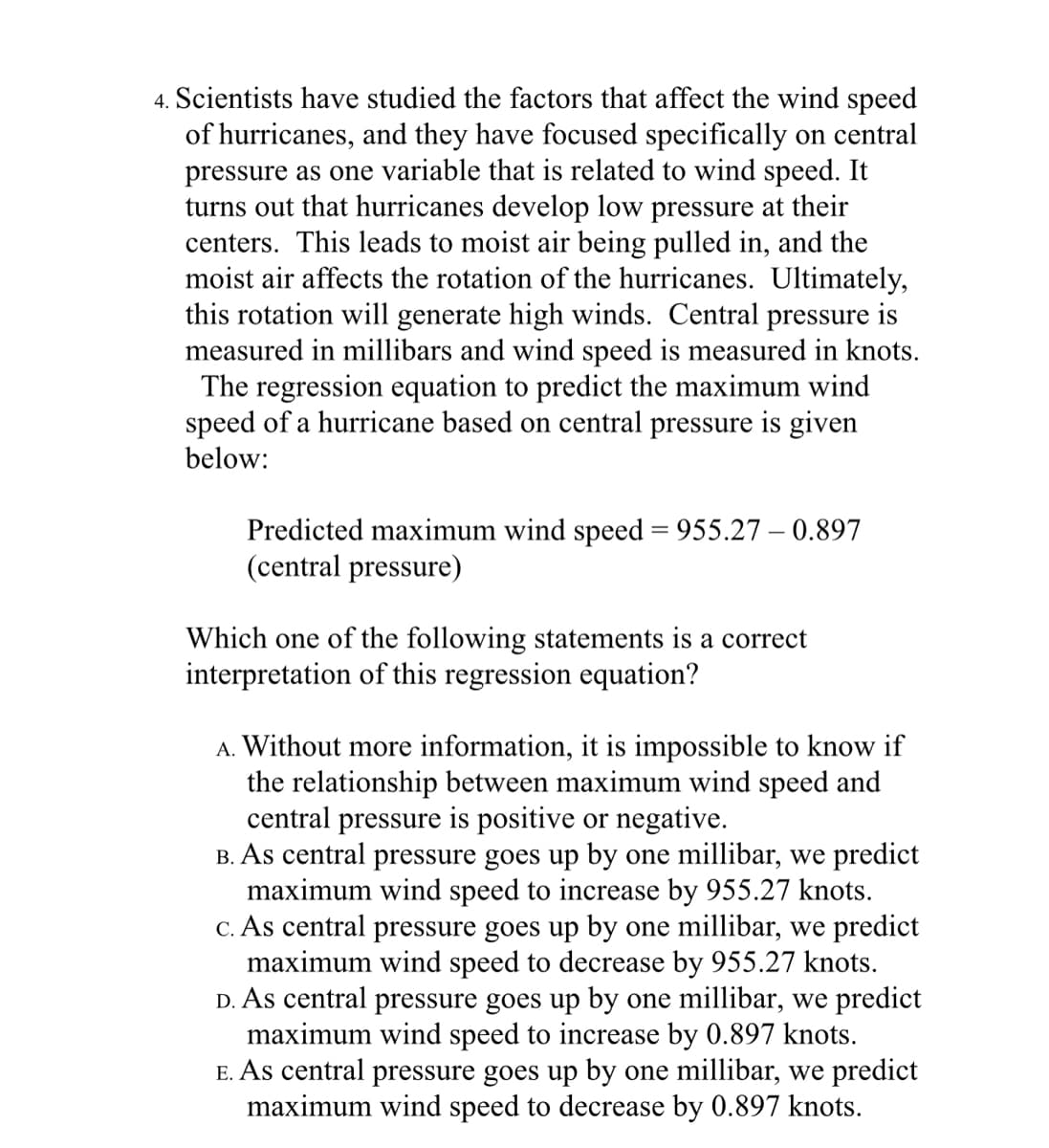4. Scientists have studied the factors that affect the wind speed
of hurricanes, and they have focused specifically on central
pressure as one variable that is related to wind speed. It
turns out that hurricanes develop low pressure at their
centers. This leads to moist air being pulled in, and the
moist air affects the rotation of the hurricanes. Ultimately,
this rotation will generate high winds. Central pressure is
measured in millibars and wind speed is measured in knots.
The regression equation to predict the maximum wind
speed of a hurricane based on central pressure is given
below:
Predicted maximum wind speed = 955.27 – 0.897
(central pressure)
Which one of the following statements is a correct
interpretation of this regression equation?
A. Without more information, it is impossible to know if
the relationship between maximum wind speed and
central pressure is positive or negative.
B. As central pressure goes up by one millibar, we predict
maximum wind speed to increase by 955.27 knots.
C. As central pressure goes up by one millibar, we predict
maximum wind speed to decrease by 955.27 knots.
D. As central pressure goes up by one millibar, we predict
maximum wind speed to increase by 0.897 knots.
E. As central pressure goes up by one millibar, we predict
maximum wind speed to decrease by 0.897 knots.
