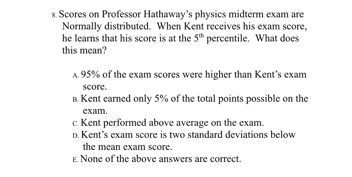 8. Scores on Professor Hathaway's physics midterm exam are
Normally distributed. When Kent receives his exam score,
he learns that his score is at the 5th percentile. What does
this mean?
A. 95% of the exam scores were higher than Kent’s exam
score.
B. Kent earned only 5% of the total points possible on the
exam.
c. Kent performed above average on the exam.
D. Kent's exam score is two standard deviations below
the mean exam score.
E. None of the above answers are correct.
