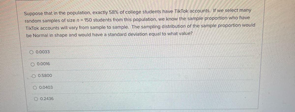 Suppose that in the population, exactly 58% of college students have TikTok accounts.
If we select many
random samples of size n = 150 students from this population, we know the sample proportion who have
TikTok accounts will vary from sample to sample. The sampling distribution of the sample proportion would
be Normal in shape and would have a standard deviation equal to what value?
O 0.0033
O 0.0016
O 0.5800
O 0.0403
O 0.2436
