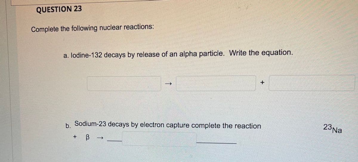 QUESTION 23
Complete the following nuclear reactions:
a. lodine-132 decays by release of an alpha particle. Write the equation.
b Sodium-23 decays by electron capture complete the reaction
23Na
->
↑
