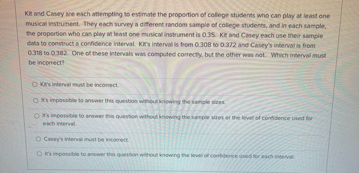 Kit and Casey are each attempting to estimate the proportion of college students who can play at least one
musical instrument. They each survey a different random sample of college students, and in each sample,
the proportion who can play at least one musical instrument is 0.35. Kit and Casey each use their sample
data to construct a confidence interval. Kit's interval is from 0.308 to 0.372 and Casey's interval is from
0.318 to 0.382. One of these intervals was computed correctly, but the other was not. Which interval must
be incorrect?
O Kit's interval must be incorrect.
O It's impossible to answer this question without knowing the sample sizes.
O It's impossible to answer this question without knowing the sample sizes or the level of confidence used for
each interval.
O Casey's interval must be incorrect.
O It's impossible to answer this question without knowing the level of confidence used for each interval.
